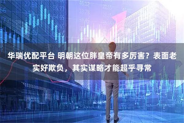 华瑞优配平台 明朝这位胖皇帝有多厉害？表面老实好欺负，其实谋略才能超乎寻常