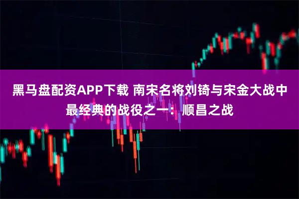 黑马盘配资APP下载 南宋名将刘锜与宋金大战中最经典的战役之一：顺昌之战