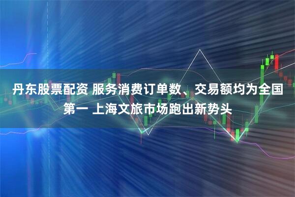 丹东股票配资 服务消费订单数、交易额均为全国第一 上海文旅市场跑出新势头