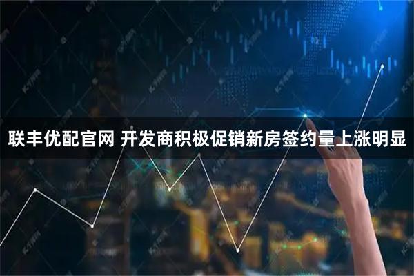 联丰优配官网 开发商积极促销新房签约量上涨明显