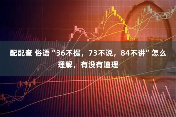 配配查 俗语“36不提，73不说，84不讲”怎么理解，有没有道理