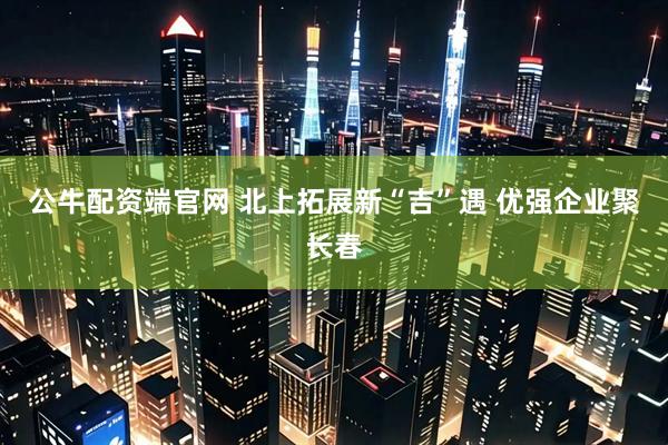 公牛配资端官网 北上拓展新“吉”遇 优强企业聚长春