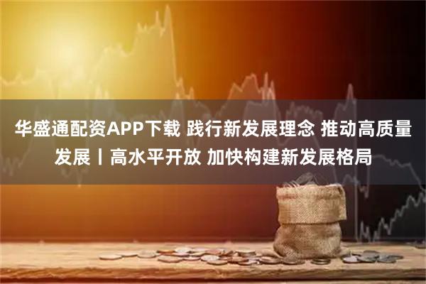 华盛通配资APP下载 践行新发展理念&#32;推动高质量发展丨高水平开放&#32;加快构建新发展格局