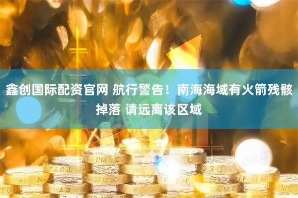 鑫创国际配资官网 航行警告！南海海域有火箭残骸掉落 请远离该区域