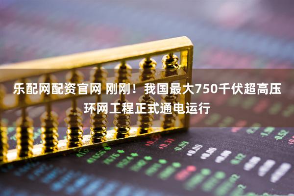 乐配网配资官网 刚刚！我国最大750千伏超高压环网工程正式通电运行