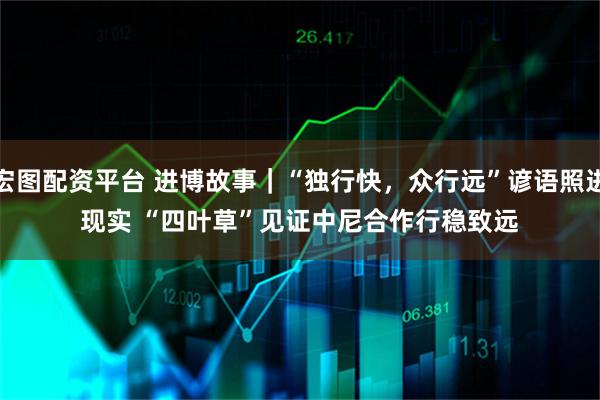 宏图配资平台 进博故事｜“独行快，众行远”谚语照进现实 “四叶草”见证中尼合作行稳致远