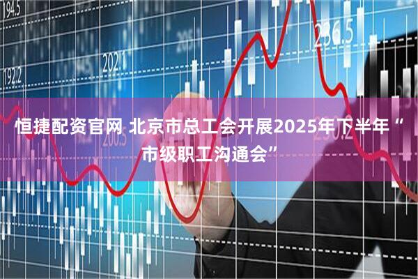 恒捷配资官网 北京市总工会开展2025年下半年“市级职工沟通会”