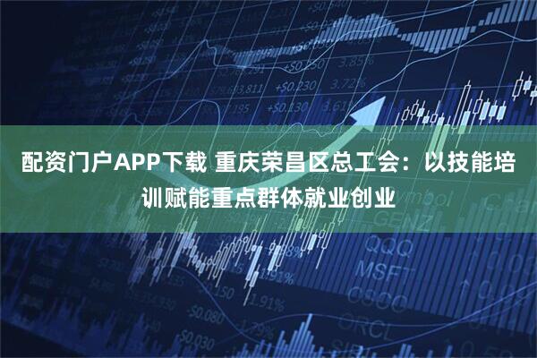 配资门户APP下载 重庆荣昌区总工会：以技能培训赋能重点群体就业创业