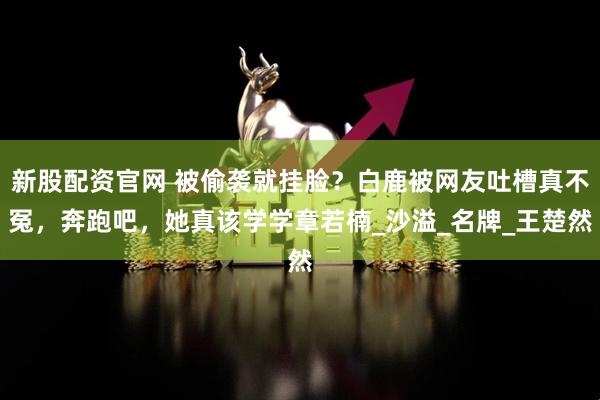 新股配资官网 被偷袭就挂脸？白鹿被网友吐槽真不冤，奔跑吧，她真该学学章若楠_沙溢_名牌_王楚然