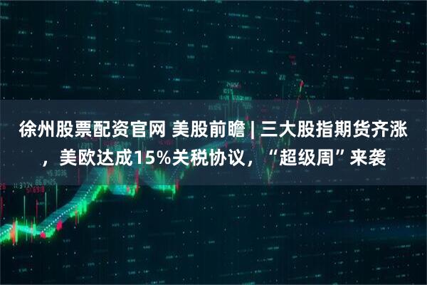 徐州股票配资官网 美股前瞻 | 三大股指期货齐涨，美欧达成15%关税协议，“超级周”来袭