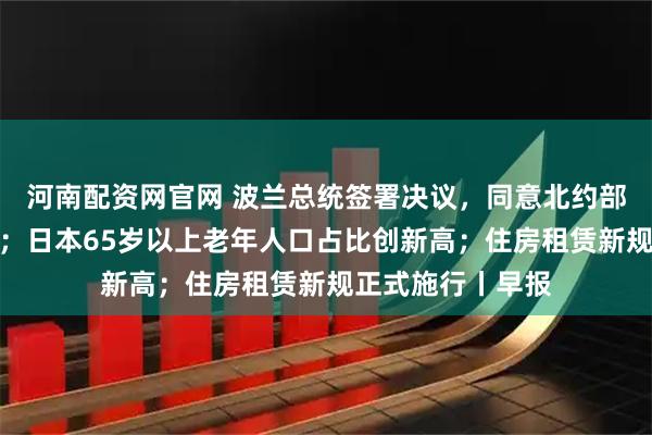 河南配资网官网 波兰总统签署决议，同意北约部队驻扎该国领土；日本65岁以上老年人口占比创新高；住房租赁新规正式施行丨早报