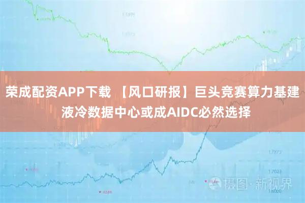 荣成配资APP下载 【风口研报】巨头竞赛算力基建  液冷数据中心或成AIDC必然选择