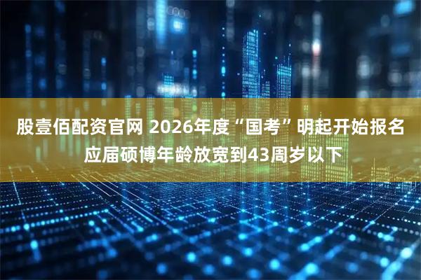 股壹佰配资官网 2026年度“国考”明起开始报名 应届硕博年龄放宽到43周岁以下