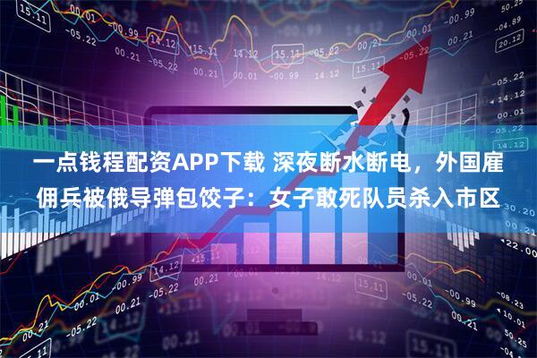 一点钱程配资APP下载 深夜断水断电，外国雇佣兵被俄导弹包饺子：女子敢死队员杀入市区