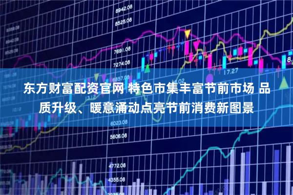 东方财富配资官网 特色市集丰富节前市场 品质升级、暖意涌动点亮节前消费新图景