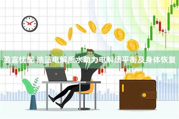 盈富忧配 迪蓝电解质水助力电解质平衡及身体恢复