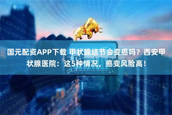 国元配资APP下载 甲状腺结节会变癌吗？西安甲状腺医院：这5种情况，癌变风险高！