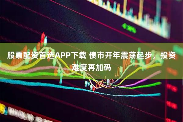 股票配资首选APP下载 债市开年震荡起步，投资难度再加码