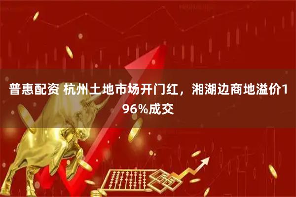 普惠配资 杭州土地市场开门红，湘湖边商地溢价196%成交