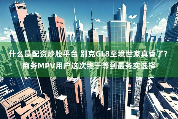 什么是配资炒股平台 别克GL8至境世家真香了? 商务MPV用户这次终于等到最务实选择