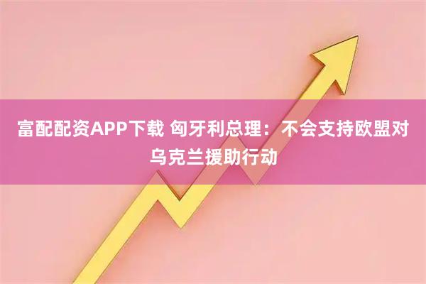 富配配资APP下载 匈牙利总理：不会支持欧盟对乌克兰援助行动
