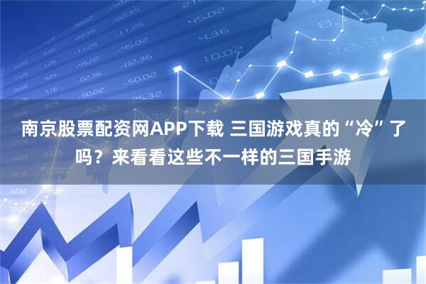 南京股票配资网APP下载 三国游戏真的“冷”了吗？来看看这些不一样的三国手游