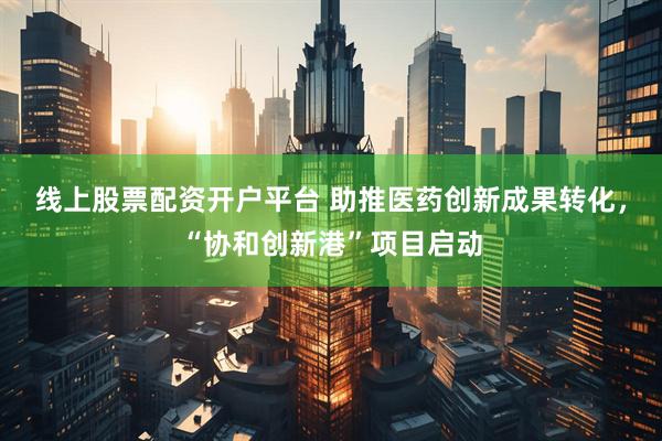 线上股票配资开户平台 助推医药创新成果转化，“协和创新港”项目启动