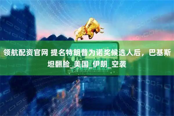 领航配资官网 提名特朗普为诺奖候选人后，巴基斯坦翻脸_美国_伊朗_空袭