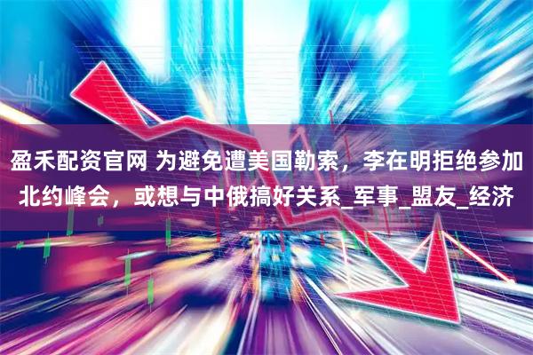 盈禾配资官网 为避免遭美国勒索，李在明拒绝参加北约峰会，或想与中俄搞好关系_军事_盟友_经济