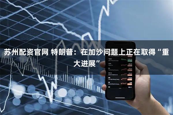 苏州配资官网 特朗普：在加沙问题上正在取得“重大进展”