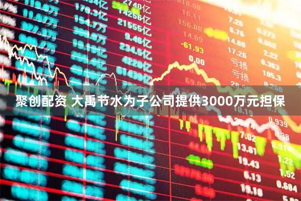 聚创配资 大禹节水为子公司提供3000万元担保