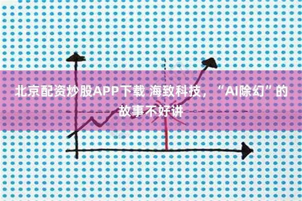 北京配资炒股APP下载 海致科技，“AI除幻”的故事不好讲