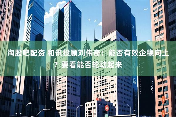 淘股吧配资 和讯投顾刘伟奇：能否有效企稳向上？要看能否轮动起来