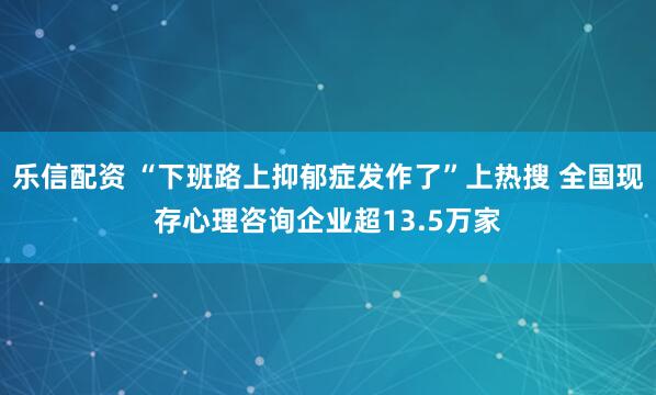 乐信配资 “下班路上抑郁症发作了”上热搜 全国现存心理咨询企业超13.5万家