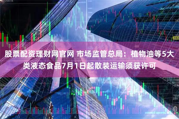 股票配资理财网官网 市场监管总局：植物油等5大类液态食品7月1日起散装运输须获许可