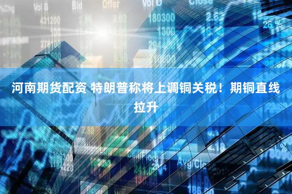 河南期货配资 特朗普称将上调铜关税！期铜直线拉升
