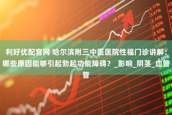利好优配官网 哈尔滨附三中医医院性福门诊讲解：哪些原因能够引起勃起功能障碍？_影响_阴茎_血管