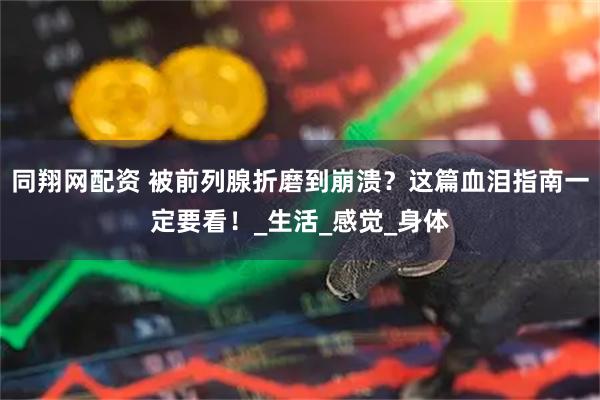 同翔网配资 被前列腺折磨到崩溃？这篇血泪指南一定要看！_生活_感觉_身体