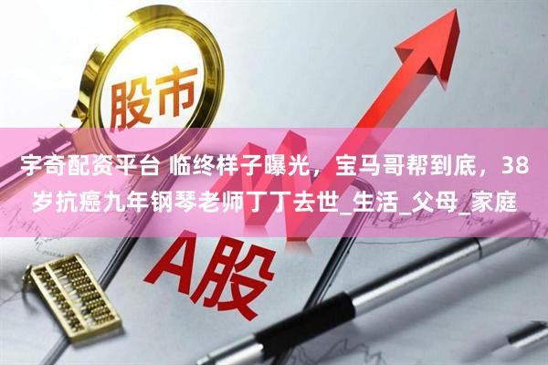 宇奇配资平台 临终样子曝光，宝马哥帮到底，38岁抗癌九年钢琴老师丁丁去世_生活_父母_家庭