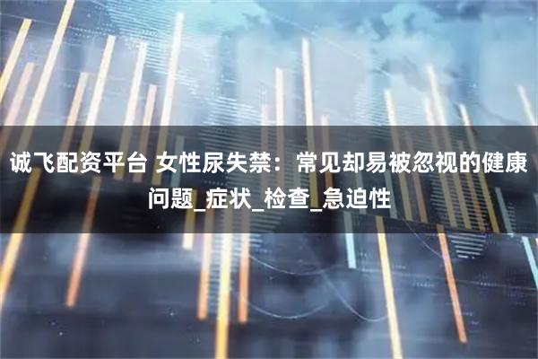 诚飞配资平台 女性尿失禁：常见却易被忽视的健康问题_症状_检查_急迫性
