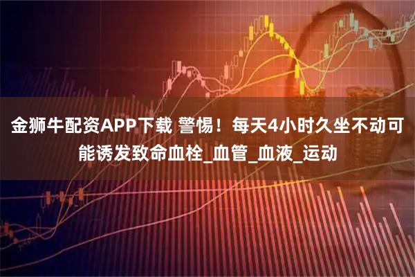 金狮牛配资APP下载 警惕！每天4小时久坐不动可能诱发致命血栓_血管_血液_运动