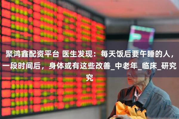 聚鸿鑫配资平台 医生发现：每天饭后要午睡的人，一段时间后，身体或有这些改善_中老年_临床_研究
