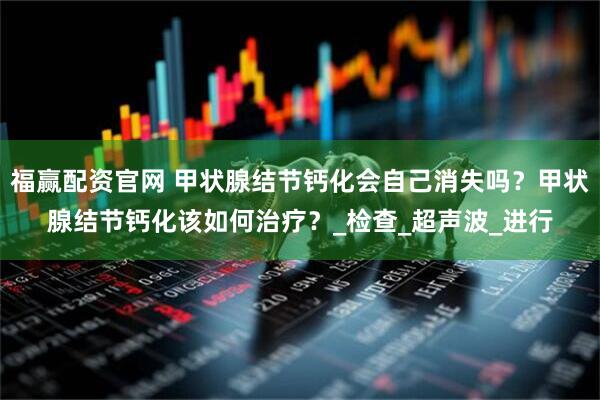 福赢配资官网 甲状腺结节钙化会自己消失吗？甲状腺结节钙化该如何治疗？_检查_超声波_进行