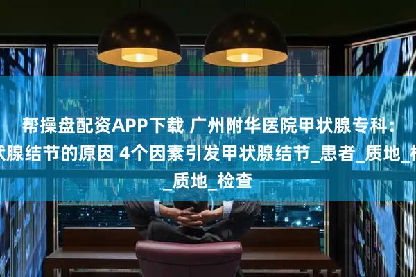 帮操盘配资APP下载 广州附华医院甲状腺专科：甲状腺结节的原因 4个因素引发甲状腺结节_患者_质地_检查