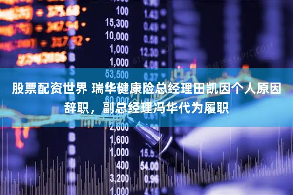 股票配资世界 瑞华健康险总经理田凯因个人原因辞职，副总经理冯华代为履职