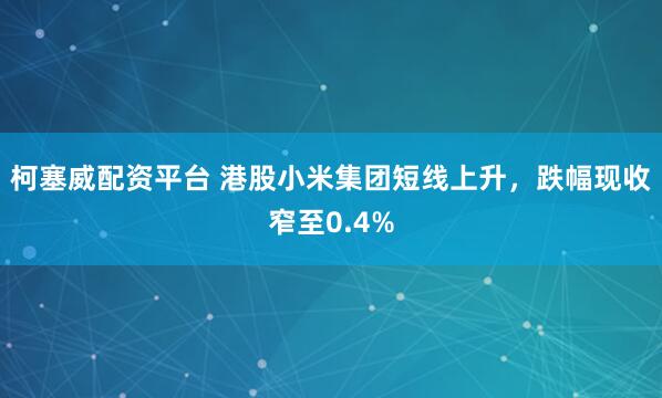 柯塞威配资平台 港股小米集团短线上升，跌幅现收窄至0.4%