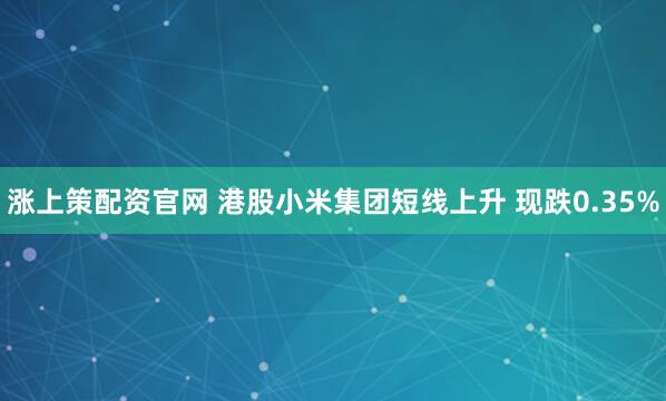 涨上策配资官网 港股小米集团短线上升 现跌0.35%