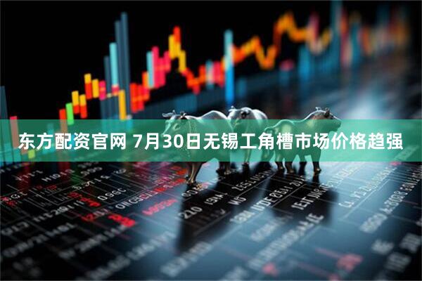 东方配资官网 7月30日无锡工角槽市场价格趋强