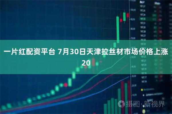 一片红配资平台 7月30日天津拉丝材市场价格上涨20