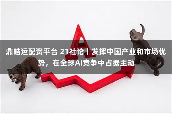 鼎皓运配资平台 21社论丨发挥中国产业和市场优势，在全球AI竞争中占据主动